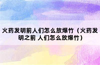 火药发明前人们怎么放爆竹（火药发明之前 人们怎么放爆竹）